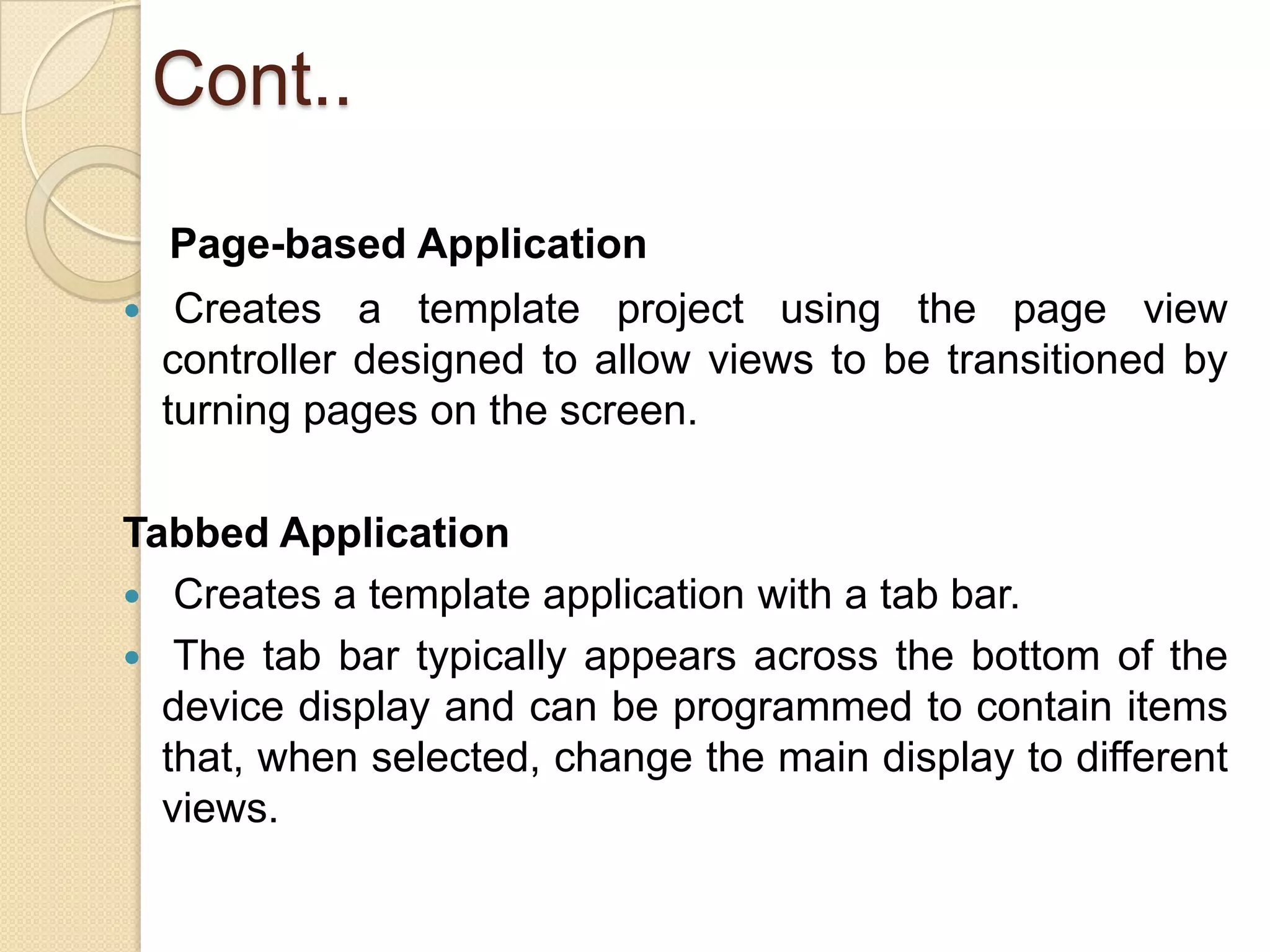 Cont..
Page-based Application
 Creates a template project using the page view
controller designed to allow views to be transitioned by
turning pages on the screen.
Tabbed Application
 Creates a template application with a tab bar.
 The tab bar typically appears across the bottom of the
device display and can be programmed to contain items
that, when selected, change the main display to different
views.
 