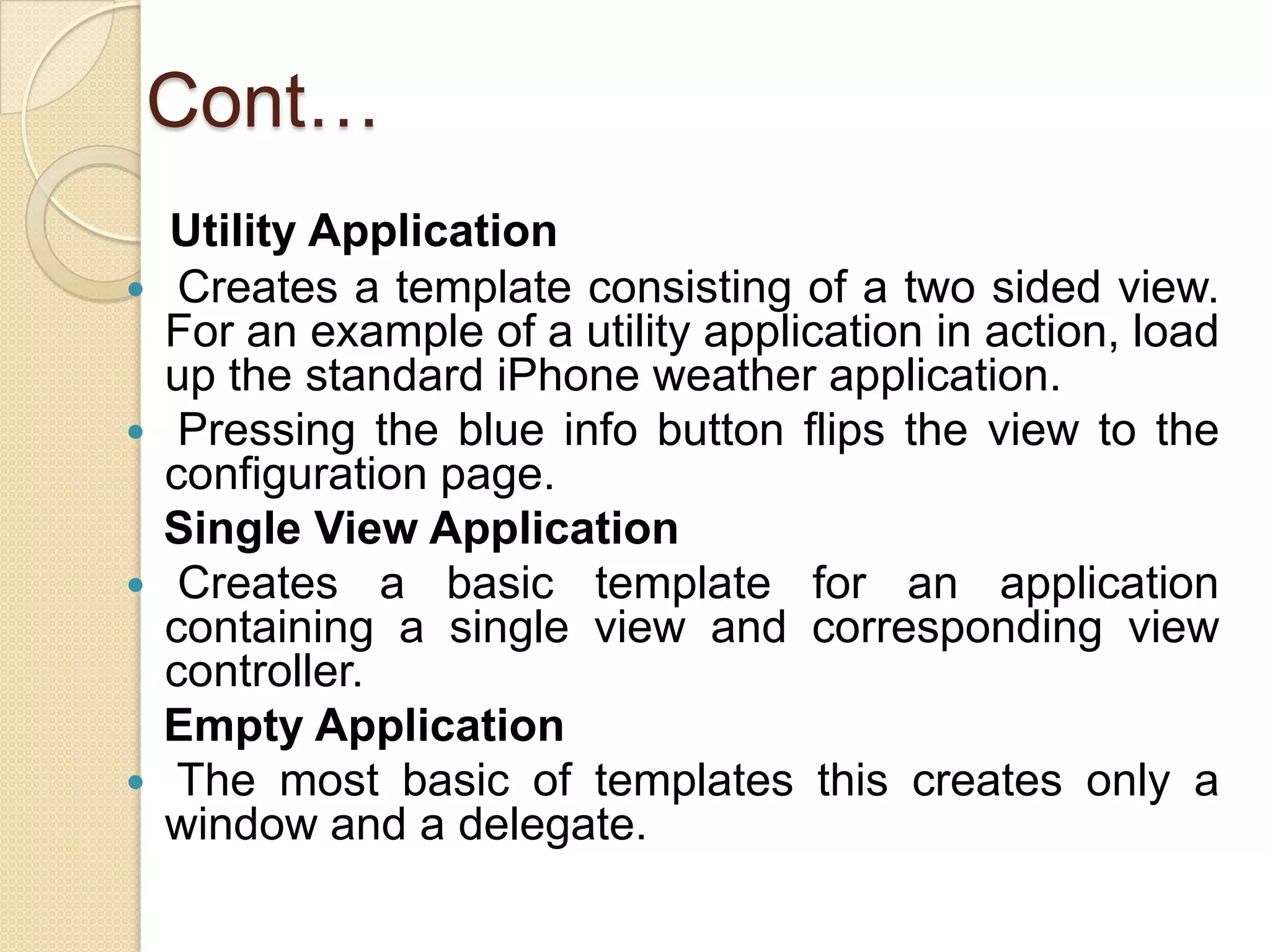 Cont…
Utility Application
 Creates a template consisting of a two sided view.
For an example of a utility application in action, load
up the standard iPhone weather application.
 Pressing the blue info button flips the view to the
configuration page.
Single View Application
 Creates a basic template for an application
containing a single view and corresponding view
controller.
Empty Application
 The most basic of templates this creates only a
window and a delegate.
 