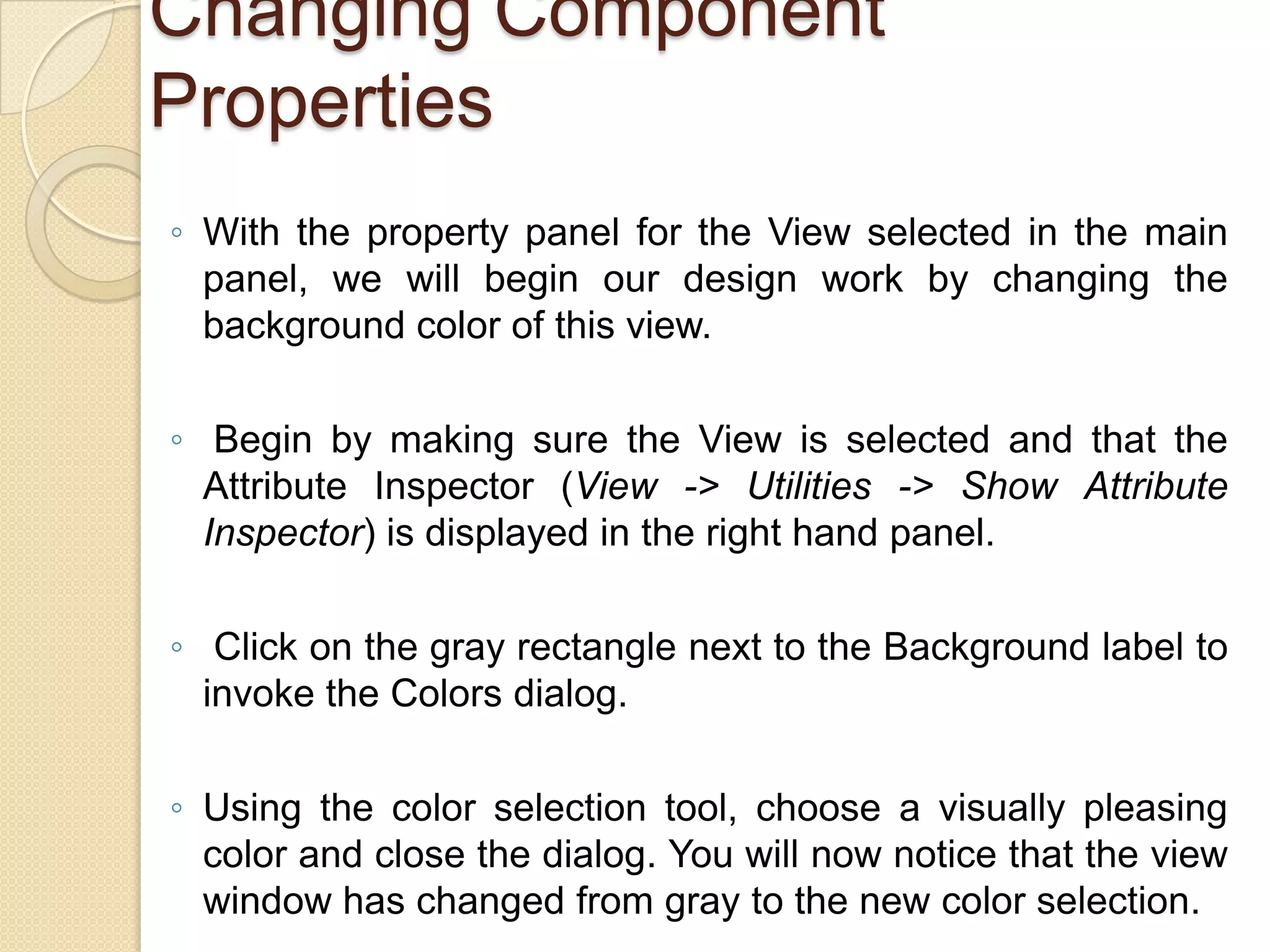 Changing Component
Properties
◦ With the property panel for the View selected in the main
panel, we will begin our design work by changing the
background color of this view.
◦ Begin by making sure the View is selected and that the
Attribute Inspector (View -> Utilities -> Show Attribute
Inspector) is displayed in the right hand panel.
◦ Click on the gray rectangle next to the Background label to
invoke the Colors dialog.
◦ Using the color selection tool, choose a visually pleasing
color and close the dialog. You will now notice that the view
window has changed from gray to the new color selection.
 