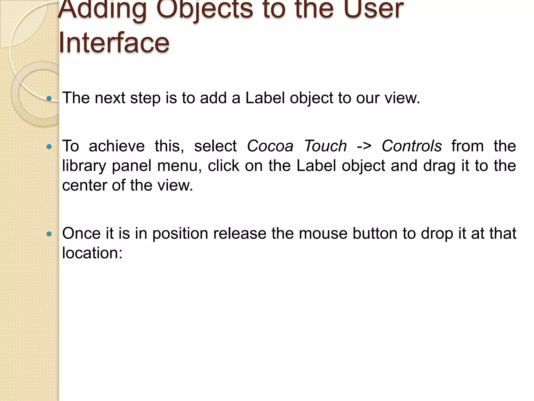 Adding Objects to the User
Interface
 The next step is to add a Label object to our view.
 To achieve this, select Cocoa Touch -> Controls from the
library panel menu, click on the Label object and drag it to the
center of the view.
 Once it is in position release the mouse button to drop it at that
location:
 