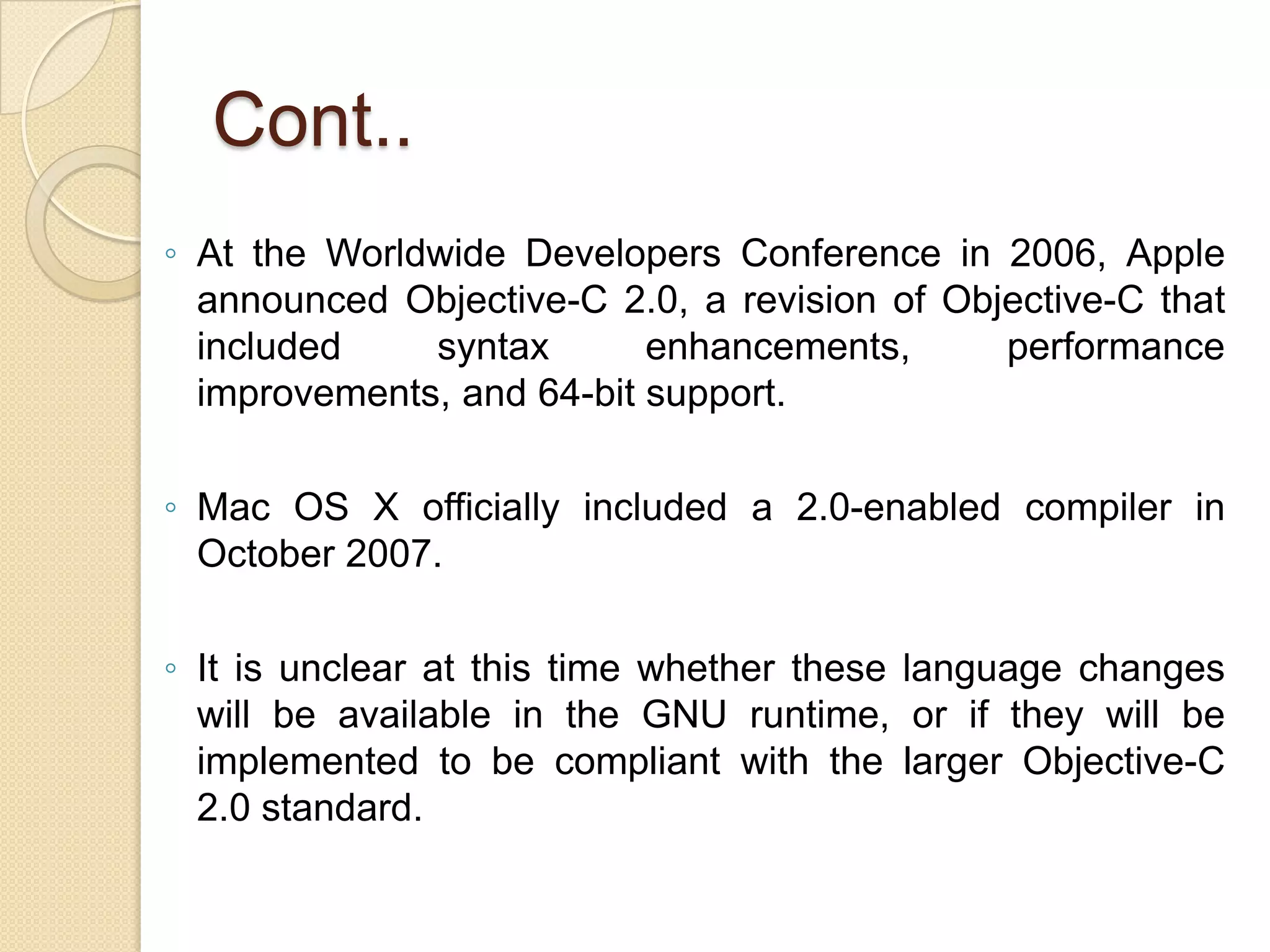 Cont..
◦ At the Worldwide Developers Conference in 2006, Apple
announced Objective-C 2.0, a revision of Objective-C that
included syntax enhancements, performance
improvements, and 64-bit support.
◦ Mac OS X officially included a 2.0-enabled compiler in
October 2007.
◦ It is unclear at this time whether these language changes
will be available in the GNU runtime, or if they will be
implemented to be compliant with the larger Objective-C
2.0 standard.
 