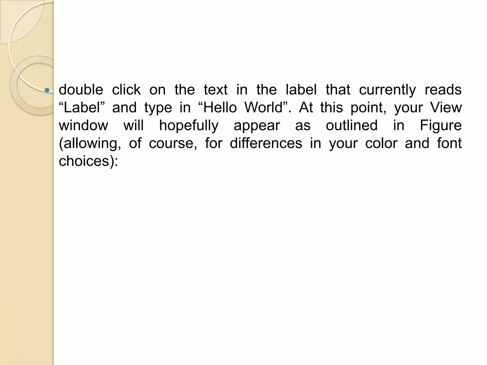  double click on the text in the label that currently reads
“Label” and type in “Hello World”. At this point, your View
window will hopefully appear as outlined in Figure
(allowing, of course, for differences in your color and font
choices):
 
