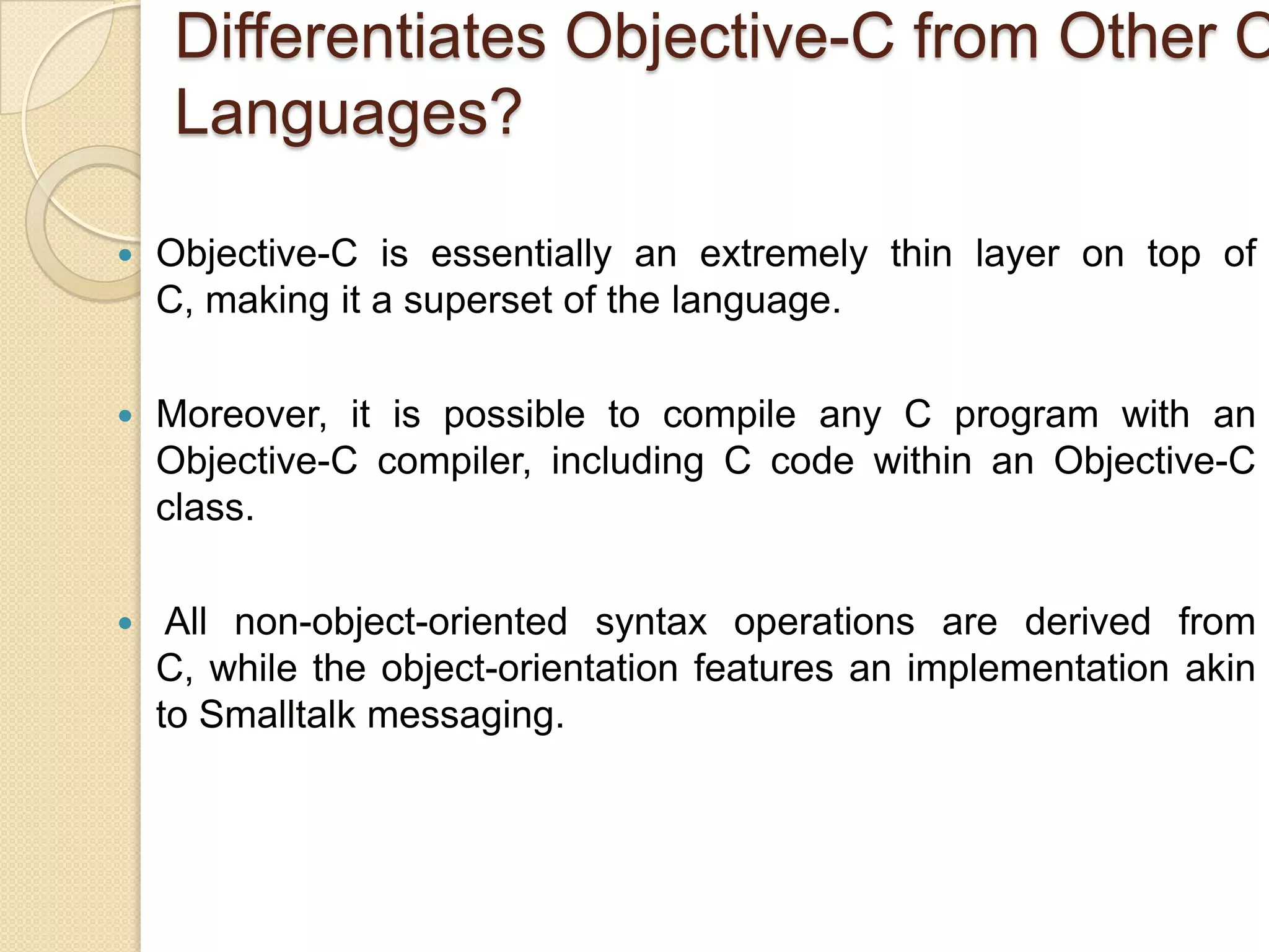 Differentiates Objective-C from Other C
Languages?
 Objective-C is essentially an extremely thin layer on top of
C, making it a superset of the language.
 Moreover, it is possible to compile any C program with an
Objective-C compiler, including C code within an Objective-C
class.
 All non-object-oriented syntax operations are derived from
C, while the object-orientation features an implementation akin
to Smalltalk messaging.
 