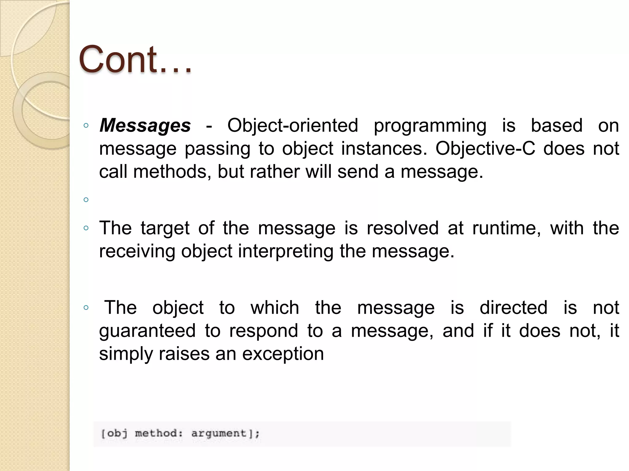 Cont…
◦ Messages - Object-oriented programming is based on
message passing to object instances. Objective-C does not
call methods, but rather will send a message.
◦
◦ The target of the message is resolved at runtime, with the
receiving object interpreting the message.
◦ The object to which the message is directed is not
guaranteed to respond to a message, and if it does not, it
simply raises an exception
 