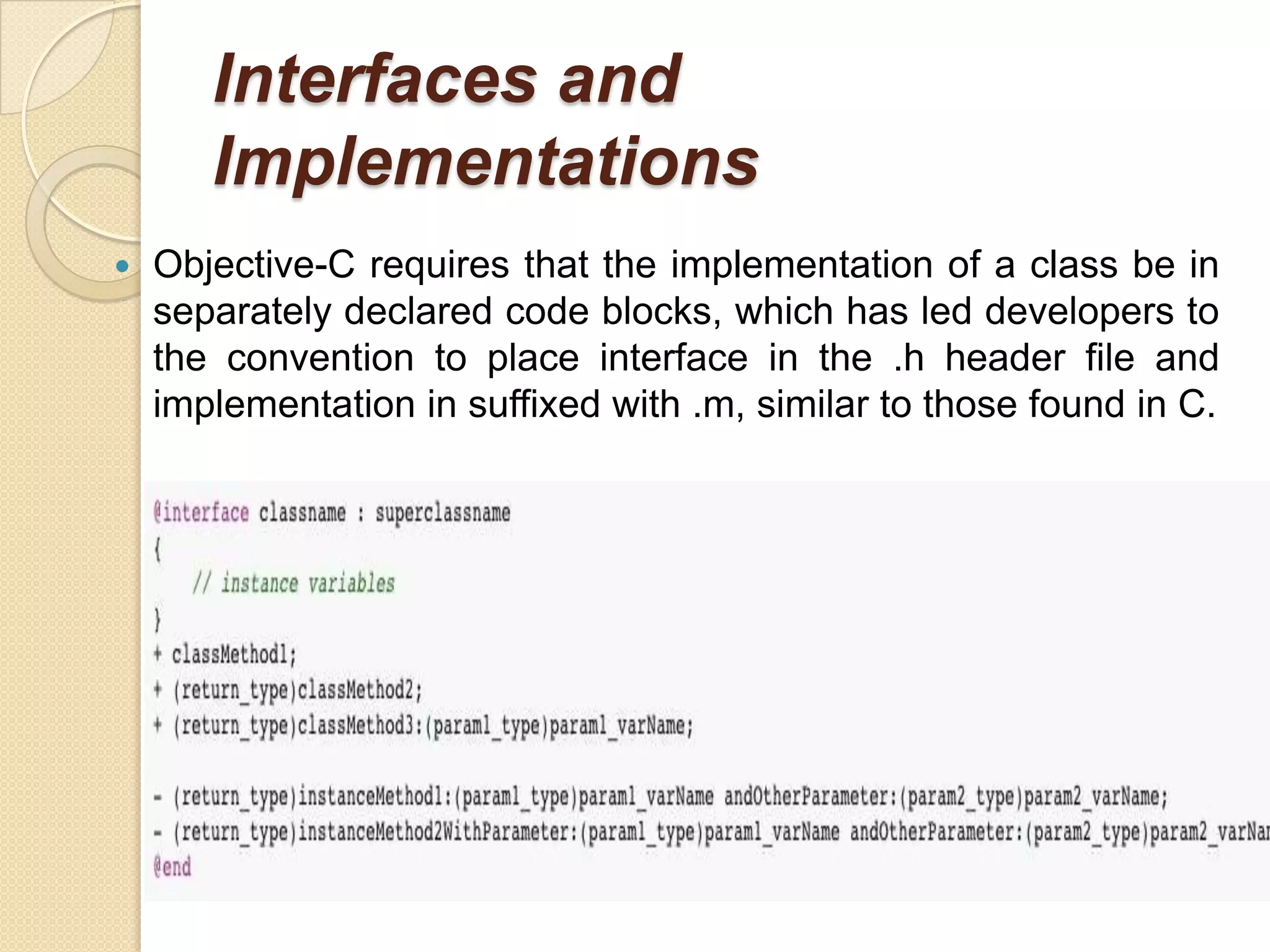 Interfaces and
Implementations
 Objective-C requires that the implementation of a class be in
separately declared code blocks, which has led developers to
the convention to place interface in the .h header file and
implementation in suffixed with .m, similar to those found in C.
 