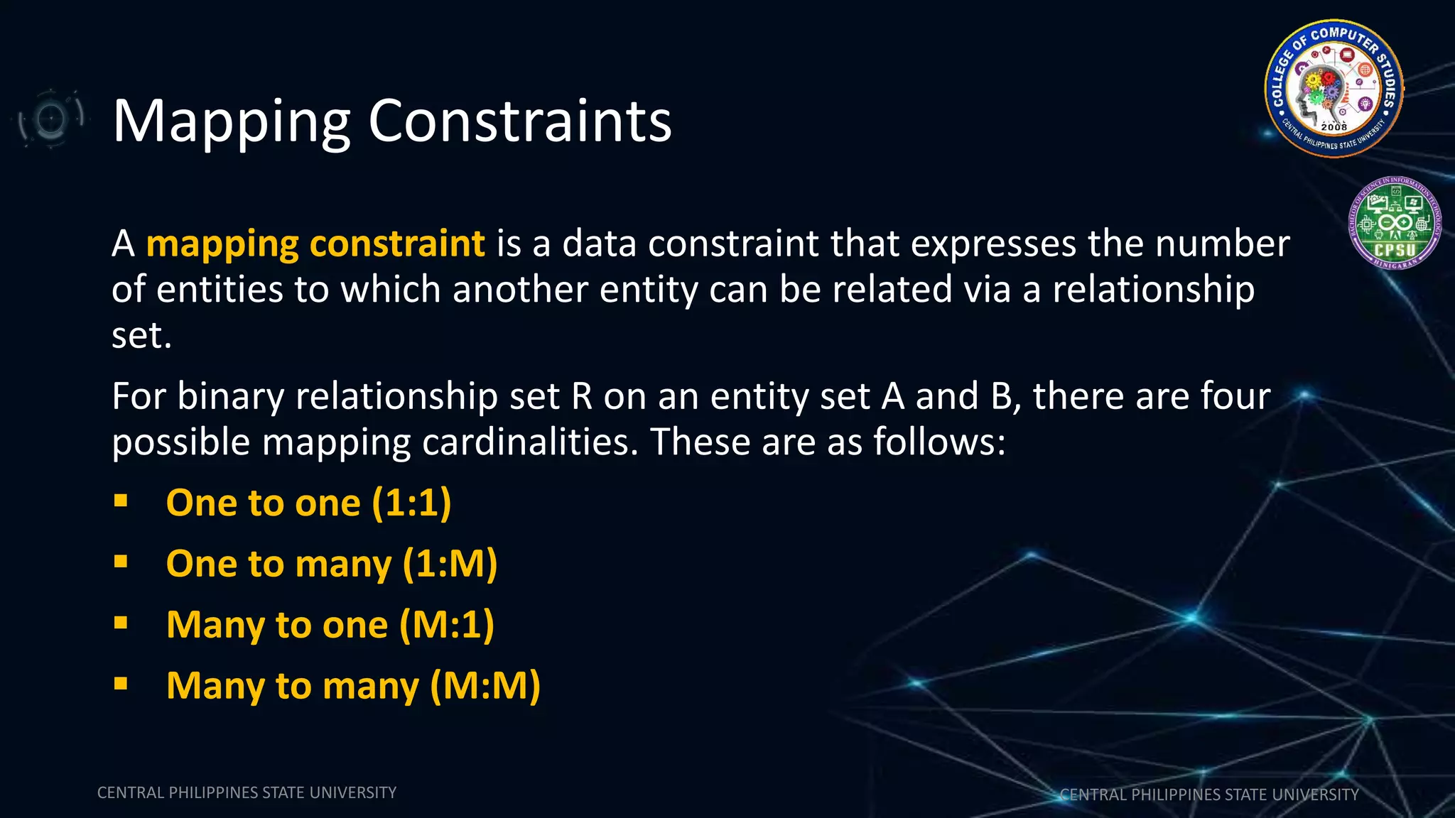CENTRAL PHILIPPINES STATE UNIVERSITY CENTRAL PHILIPPINES STATE UNIVERSITY
Mapping Constraints
A mapping constraint is a data constraint that expresses the number
of entities to which another entity can be related via a relationship
set.
For binary relationship set R on an entity set A and B, there are four
possible mapping cardinalities. These are as follows:
 One to one (1:1)
 One to many (1:M)
 Many to one (M:1)
 Many to many (M:M)
 