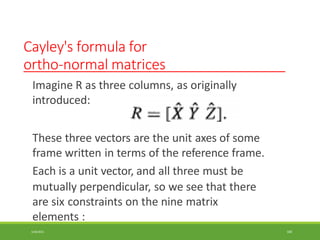 Cayley's formula for
ortho-normal matrices
Imagine R as three columns, as originally
introduced:
These three vectors are the unit axes of some
frame written in terms of the reference frame.
Each is a unit vector, and all three must be
mutually perpendicular, so we see that there
are six constraints on the nine matrix
elements :
3/28/2021 100
 