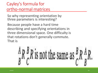 Cayley's formula for
ortho-normal matrices
So why representing orientation by
three parameters is interesting?
Because people have a hard time
describing and specifying orientations in
three dimensional space. One difficulty is
that rotations don't generally commute.
That is
3/28/2021 102
 