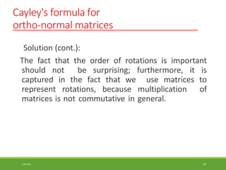 Cayley's formula for
ortho-normal matrices
3/28/2021 105
Solution (cont.):
The fact that the order of rotations is important
should not be surprising; furthermore, it is
captured in the fact that we use matrices to
represent rotations, because multiplication of
matrices is not commutative in general.
 