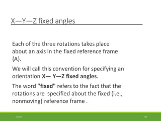 X—Y—Z fixed angles
3/28/2021 108
Each of the three rotations takes place
about an axis in the fixed reference frame
{A}.
We will call this convention for specifying an
orientation X— Y—Z fixed angles.
The word "fixed" refers to the fact that the
rotations are specified about the fixed (i.e.,
nonmoving) reference frame .
 