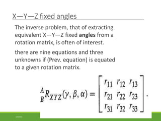 X—Y—Z fixed angles
The inverse problem, that of extracting
equivalent X—Y—Z fixed angles from a
rotation matrix, is often of interest.
there are nine equations and three
unknowns if (Prev. equation) is equated
to a given rotation matrix.
3/28/2021 111
 