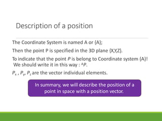 Description of a position
The Coordinate System is named A or {A};
Then the point P is specified in the 3D plane {X,Y,Z}.
To indicate that the point P is belong to Coordinate system {A}!
We should write it in this way : AP.
Px , Py, Pz are the vector individual elements.
In summary, we will describe the position of a
point in space with a position vector.
3/28/20
21
12
 