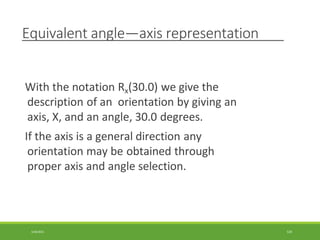 Equivalent angle—axis representation
3/28/2021 124
With the notation Rx(30.0) we give the
description of an orientation by giving an
axis, X, and an angle, 30.0 degrees.
If the axis is a general direction any
orientation may be obtained through
proper axis and angle selection.
 