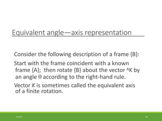 Equivalent angle—axis representation
3/28/2021 125
Consider the following description of a frame {B}:
Start with the frame coincident with a known
frame {A}; then rotate {B} about the vector AK by
an angle  according to the right-hand rule.
Vector K is sometimes called the equivalent axis
of a finite rotation.
 