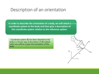 Description of an orientation
Coordinate system {B} has been attached to the
body in a known way. A description of {B} relative
to{A} now suffices to give the orientation of the
body.
3/28/20
21
14
In order to describe the orientation of a body, we will attach a
coordinate system to the body and then give a description of
this coordinate system relative to the reference system.
 