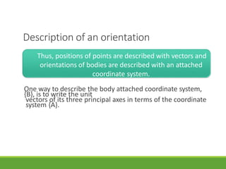 Description of an orientation
3/28/20
21
15
Thus, positions of points are described with vectors and
orientations of bodies are described with an attached
coordinate system.
One way to describe the body attached coordinate system,
{B}, is to write the unit
vectors of its three principal axes in terms of the coordinate
system {A}.
 