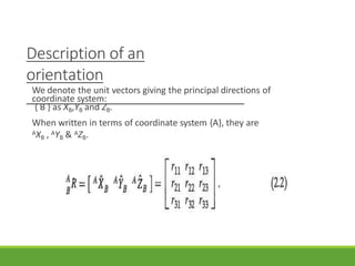 Description of an
orientation
We denote the unit vectors giving the principal directions of
coordinate system:
{ B } as XB,YB and ZB.
When written in terms of coordinate system {A}, they are
AXB , AYB & AZB.
3/28/20
21
16
 