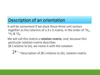 Description of an orientation
It will be convenient if we stack these three unit vectors
together as the columns of a 3 x 3 matrix, in the order of AXB ,
AYB & AZB.
We will call this matrix a rotation matrix, and, because this
particular rotation matrix describes
{B } relative to {A}, we name it with the notation
Description of {B } relative to {A}, rotation matrix
3/28/20
21
17
 