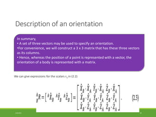 Description of an orientation
We can give expressions for the scalars rij in (2.2)
In summary,
• A set of three vectors may be used to specify an orientation.
•For convenience, we will construct a 3 x 3 matrix that has these three vectors
as its columns.
• Hence, whereas the position of a point is represented with a vector, the
orientation of a body is represented with a matrix.
3/28/2021 18
 