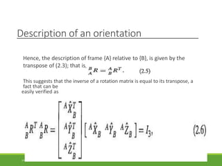 Description of an orientation
Hence, the description of frame {A} relative to {B}, is given by the
transpose of (2.3); that is,
This suggests that the inverse of a rotation matrix is equal to its transpose, a
fact that can be
easily verified as
3/28/2021 22
 