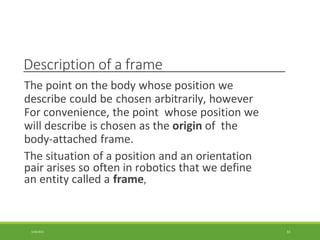 Description of a frame
3/28/2021 33
The point on the body whose position we
describe could be chosen arbitrarily, however
For convenience, the point whose position we
will describe is chosen as the origin of the
body-attached frame.
The situation of a position and an orientation
pair arises so often in robotics that we define
an entity called a frame,
 