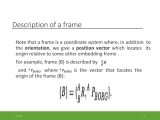 Description of a frame
Note that a frame is a coordinate system where, in addition to
the orientation, we give a position vector which locates its
origin relative to some other embedding frame .
For example, frame {B} is described by
and where is the vector that locates the
origin of the frame {B}:
3/28/2021 35
 