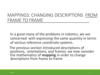 MAPPINGS: CHANGING DESCRIPTIONS FROM
FRAME TO FRAME
3/28/2021 37
In a great many of the problems in robotics, we are
concerned with expressing the same quantity in terms
of various reference coordinate systems.
The previous section introduced descriptions of
positions, orientations, and frames; we now consider
the mathematics of mapping in order to change
descriptions from frame to frame.
 