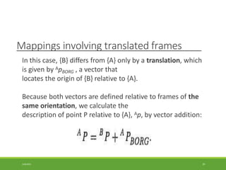 Mappings involving translated frames
In this case, {B} differs from {A} only by a translation, which
is given by ApBORG , a vector that
locates the origin of {B} relative to {A}.
Because both vectors are defined relative to frames of the
same orientation, we calculate the
description of point P relative to {A}, Ap, by vector addition:
3/28/2021 39
 