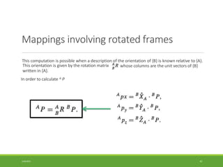 Mappings involving rotated frames
This computation is possible when a description of the orientation of {B} is known relative to {A}.
whose columns are the unit vectors of {B}
This orientation is given by the rotation matrix
written in {A}.
In order to calculate A P
3/28/2021 42
 