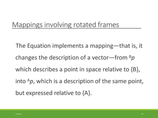 Mappings involving rotated frames
3/28/2021 43
The Equation implements a mapping—that is, it
changes the description of a vector—from Bp
which describes a point in space relative to {B},
into Ap, which is a description of the same point,
but expressed relative to {A}.
 