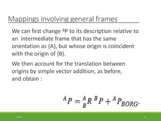 Mappings involving general frames
We can first change BP to its description relative to
an intermediate frame that has the same
orientation as {A}, but whose origin is coincident
with the origin of {B}.
We then account for the translation between
origins by simple vector addition, as before,
and obtain :
3/28/2021 49
 