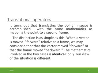 Translational operators
3/28/2021 56
It turns out that translating the point in space is
accomplished with the same mathematics as
mapping the point to a second frame.
The distinction is as simple as this: When a vector
is moved "forward" relative to a frame, we may
consider either that the vector moved "forward" or
that the frame moved "backward." The mathematics
involved in the two cases is identical; only our view
of the situation is different.
 