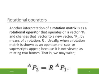 Rotational operators
Another interpretation of a rotation matrix is as a
rotational operator that operates on a vector AP1
and changes that vector to a new vector, AP2, by
means of a rotation, R . Usually, when a rotation
matrix is shown as an operator, no sub- or
superscripts appear, because it is not viewed as
relating two frames. That is, we may write;
3/28/2021 59
 
