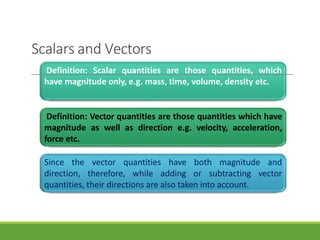 Scalars and Vectors
Definition: Scalar quantities are those quantities, which
have magnitude only, e.g. mass, time, volume, density etc.
Definition: Vector quantities are those quantities which have
magnitude as well as direction e.g. velocity, acceleration,
force etc.
Since the vector quantities have both magnitude and
direction, therefore, while adding or subtracting vector
quantities, their directions are also taken into account.
3/28/20
21
6
 