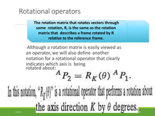 Rotational operators
The rotation matrix that rotates vectors through
some rotation, R, is the same as the rotation
matrix that describes a frame rotated by R
relative to the reference frame.
Although a rotation matrix is easily viewed as
an operator, we will also define another
notation for a rotational operator that clearly
indicates which axis is being
rotated about:
3/28/2021 60
 