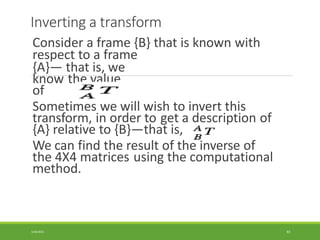 Inverting a transform
Consider a frame {B} that is known with
respect to a frame
{A}— that is, we
know the value
of
Sometimes we will wish to invert this
transform, in order to get a description of
{A} relative to {B}—that is,
We can find the result of the inverse of
the 4X4 matrices using the computational
method.
3/28/2021 83
 