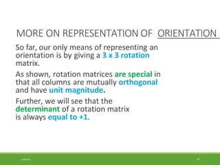 MORE ON REPRESENTATION OF ORIENTATION
3/28/2021 97
So far, our only means of representing an
orientation is by giving a 3 x 3 rotation
matrix.
As shown, rotation matrices are special in
that all columns are mutually orthogonal
and have unit magnitude.
Further, we will see that the
determinant of a rotation matrix
is always equal to +1.
 