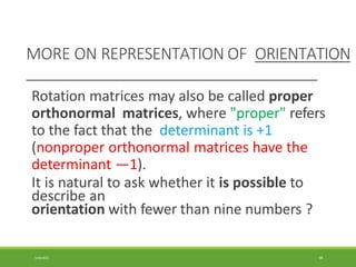 MORE ON REPRESENTATION OF ORIENTATION
3/28/2021 98
Rotation matrices may also be called proper
orthonormal matrices, where "proper" refers
to the fact that the determinant is +1
(nonproper orthonormal matrices have the
determinant —1).
It is natural to ask whether it is possible to
describe an
orientation with fewer than nine numbers ?
 