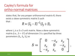 Cayley's formula for
ortho-normal matrices
states that, for any proper orthonormal matrix R, there
exists a skew-symmetric matrix S such
that :
where I3 is a 3 x 3 unit matrix. Now a skew-symmetric
matrix (i.e., S = -ST) of dimension 3 is specified by three
parameters (Sx, Sy, Sz) as
3/28/2021 99
 