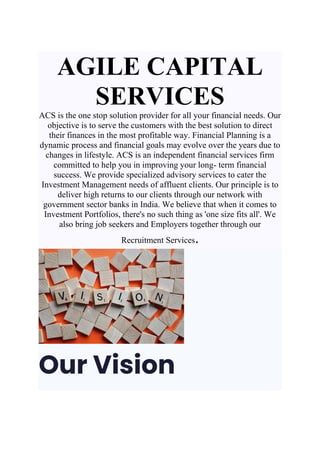 AGILE CAPITAL
SERVICES
ACS is the one stop solution provider for all your financial needs. Our
objective is to serve the customers with the best solution to direct
their finances in the most profitable way. Financial Planning is a
dynamic process and financial goals may evolve over the years due to
changes in lifestyle. ACS is an independent financial services firm
committed to help you in improving your long- term financial
success. We provide specialized advisory services to cater the
Investment Management needs of affluent clients. Our principle is to
deliver high returns to our clients through our network with
government sector banks in India. We believe that when it comes to
Investment Portfolios, there's no such thing as 'one size fits all'. We
also bring job seekers and Employers together through our
Recruitment Services.
Our Vision
 
