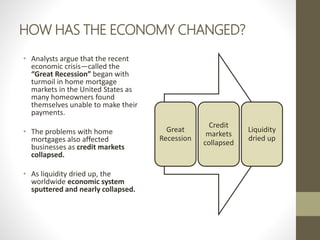 HOW HAS THE ECONOMY CHANGED?
• Analysts argue that the recent
economic crisis—called the
“Great Recession” began with
turmoil in home mortgage
markets in the United States as
many homeowners found
themselves unable to make their
payments.
• The problems with home
mortgages also affected
businesses as credit markets
collapsed.
• As liquidity dried up, the
worldwide economic system
sputtered and nearly collapsed.
Great
Recession
Credit
markets
collapsed
Liquidity
dried up
 