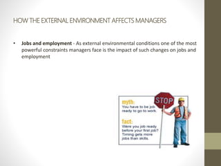 HOW THE EXTERNAL ENVIRONMENT AFFECTS MANAGERS
• Jobs and employment - As external environmental conditions one of the most
powerful constraints managers face is the impact of such changes on jobs and
employment
 