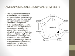 ENVIRONMENTAL UNCERTAINTY AND COMPLEXITY
• The degree of environmental
complexity is the number of
components in an organization’s
environment and the extent of
an organization’s knowledge
about those components.
• If the number of components
and the need for sophisticated
knowledge is minimal, the
environment is classified as
simple. If a number of dissimilar
components and a high need for
sophisticated knowledge exist,
the environment is complex.
• Because uncertainty is a threat
to organizational effectiveness,
managers try to minimize
environmental uncertainty
 