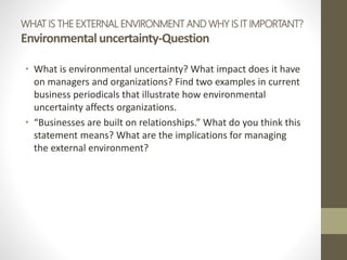 WHAT IS THE EXTERNAL ENVIRONMENT AND WHY IS IT IMPORTANT?
Environmentaluncertainty-Question
• What is environmental uncertainty? What impact does it have
on managers and organizations? Find two examples in current
business periodicals that illustrate how environmental
uncertainty affects organizations.
• “Businesses are built on relationships.” What do you think this
statement means? What are the implications for managing
the external environment?
 