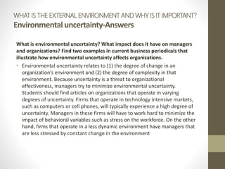 WHAT IS THE EXTERNAL ENVIRONMENT AND WHY IS IT IMPORTANT?
Environmentaluncertainty-Answers
What is environmental uncertainty? What impact does it have on managers
and organizations? Find two examples in current business periodicals that
illustrate how environmental uncertainty affects organizations.
• Environmental uncertainty relates to (1) the degree of change in an
organization’s environment and (2) the degree of complexity in that
environment. Because uncertainty is a threat to organizational
effectiveness, managers try to minimize environmental uncertainty.
Students should find articles on organizations that operate in varying
degrees of uncertainty. Firms that operate in technology intensive markets,
such as computers or cell phones, will typically experience a high degree of
uncertainty. Managers in these firms will have to work hard to minimize the
impact of behavioral variables such as stress on the workforce. On the other
hand, firms that operate in a less dynamic environment have managers that
are less stressed by constant change in the environment
 