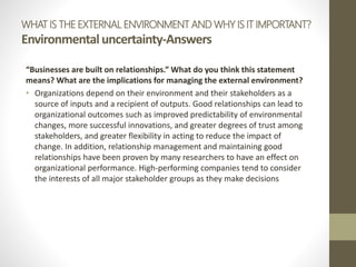 WHAT IS THE EXTERNAL ENVIRONMENT AND WHY IS IT IMPORTANT?
Environmentaluncertainty-Answers
“Businesses are built on relationships.” What do you think this statement
means? What are the implications for managing the external environment?
• Organizations depend on their environment and their stakeholders as a
source of inputs and a recipient of outputs. Good relationships can lead to
organizational outcomes such as improved predictability of environmental
changes, more successful innovations, and greater degrees of trust among
stakeholders, and greater flexibility in acting to reduce the impact of
change. In addition, relationship management and maintaining good
relationships have been proven by many researchers to have an effect on
organizational performance. High-performing companies tend to consider
the interests of all major stakeholder groups as they make decisions
 