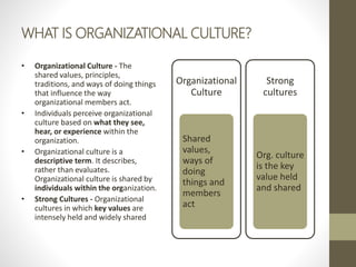 WHAT IS ORGANIZATIONAL CULTURE?
• Organizational Culture - The
shared values, principles,
traditions, and ways of doing things
that influence the way
organizational members act.
• Individuals perceive organizational
culture based on what they see,
hear, or experience within the
organization.
• Organizational culture is a
descriptive term. It describes,
rather than evaluates.
Organizational culture is shared by
individuals within the organization.
• Strong Cultures - Organizational
cultures in which key values are
intensely held and widely shared
Organizational
Culture
Shared
values,
ways of
doing
things and
members
act
Strong
cultures
Org. culture
is the key
value held
and shared
 