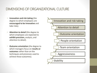 DIMENSIONS OF ORGANIZATIONAL CULTURE
• Innovation and risk taking (the
degree to which employees are
encouraged to be innovative and
take risks).
• Attention to detail (the degree to
which employees are expected to
exhibit precision, analysis, and
attention to detail).
• Outcome orientation (the degree to
which managers focus on results or
outcomes rather than on the
techniques and processes used to
achieve those outcomes).
Innovation and risk taking
Attention to detail
Outcome orientation
People orientation
Team orientation
Aggressiveness
Stability
 