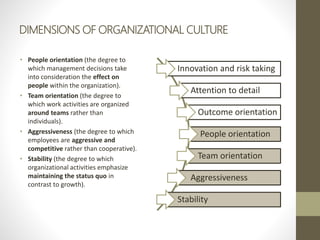 DIMENSIONS OF ORGANIZATIONAL CULTURE
• People orientation (the degree to
which management decisions take
into consideration the effect on
people within the organization).
• Team orientation (the degree to
which work activities are organized
around teams rather than
individuals).
• Aggressiveness (the degree to which
employees are aggressive and
competitive rather than cooperative).
• Stability (the degree to which
organizational activities emphasize
maintaining the status quo in
contrast to growth).
Innovation and risk taking
Attention to detail
Outcome orientation
People orientation
Team orientation
Aggressiveness
Stability
 