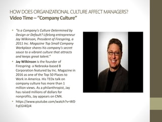 HOW DOES ORGANIZATIONAL CULTURE AFFECT MANAGERS?
VideoTime–“CompanyCulture”
 “Is a Company's Culture Determined by
Design or Default? Lifelong entrepreneur
Jay Wilkinson, President of Firespring, a
2011 Inc. Magazine Top Small Company
Workplace shares his company's secret
sauce to a vibrant culture that attracts
and keeps great talent.”
 Jay Wilkinson is the founder of
Firespring- a Nebraska-based B
Corporation featured by Inc. Magazine in
2016 as one of the Top 50 Places to
Work in America. His TEDx talk on
company culture has more than 1
million views. As a philanthropist, Jay
has raised millions of dollars for
nonprofits, Jay appears on CNN.
 https://www.youtube.com/watch?v=WD
FqEGI4QJ4
 